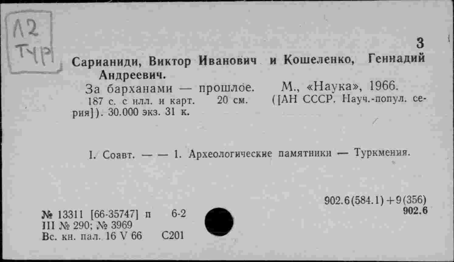 ﻿Сарианиди, Виктор Иванович Андреевич.
За барханами — прошлое.
187 с. с илл. и карт. 20 см.
рия]). 30.000 экз. 31 к.
3
и Кошеленко, Геннадий
М., «Наука», 1966.
([АН СССР. Науч.-попул. се-
l. Соавт.-----1. Археологические памятники — Туркмения.
№ 13311 [66-35747] п 6-2
111 № 290; № 3969
Вс. кн. пал. 16 V 66	С201
902.6(584.1) +9(356)
902.6